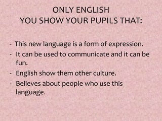 ONLY ENGLISH
YOU SHOW YOUR PUPILS THAT:
- This new language is a form of expression.
- It can be used to communicate and it can be
fun.
- English show them other culture.
- Believes about people who use this
language.
 