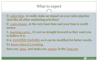 What to expect
 It ________ to really make an impact on your sales pipeline
(just like all other marketing activities)
 It _________, at the very least time and your time is worth
money
 A ___________, it’s not as straight forward as they want you
to believe it is
 It is ______________ so it can be modified for better results
 To _________________
 Save you ____ and make you _____ in the ______
takes time
costs money
learning curve
incredibly trackable
know when it’s working
time money long run
 