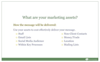 What are your marketing assets?
 Staff
 Email Lists
 Social Media Audience
 Within Key Processes
 Non-Client Contacts
 Money/Trade
 Location
 Mailing Lists
How the message will be delivered:
Use your assets to cost effectively deliver your message.
 