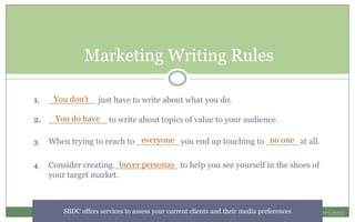 Marketing Writing Rules
1. _________ just have to write about what you do.
2. ___________ to write about topics of value to your audience.
3. When trying to reach to ________ you end up touching to ______ at all.
4. Consider creating ____________ to help you see yourself in the shoes of
your target market.
You don’t
You do have
everyone no one
buyer personas
SBDC offers services to assess your current clients and their media preferences
 