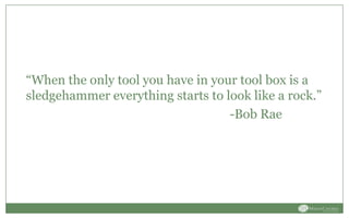 “When the only tool you have in your tool box is a
sledgehammer everything starts to look like a rock.”
-Bob Rae
 