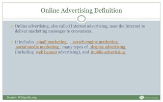 Online Advertising Definition
 Online advertising, also called Internet advertising, uses the Internet to
deliver marketing messages to consumers.
 It includes ____________, __________________,
_________________, many types of ______________
(including ________ advertising), and _____________.
email marketing search engine marketing
social media marketing display advertising
mobile advertisingweb banner
Source: Wikipedia.org
 