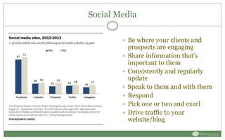 Social Media
 Be where your clients and
prospects are engaging
 Share information that’s
important to them
 Consistently and regularly
update
 Speak to them and with them
 Respond
 Pick one or two and excel
 Drive traffic to your
website/blog
 