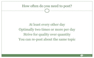 How often do you need to post?
At least every other day
Optimally two times or more per day
Strive for quality over quantity
You can re-post about the same topic
 