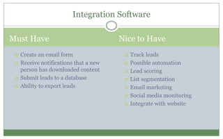 Must Have Nice to Have
 Track leads
 Possible automation
 Lead scoring
 List segmentation
 Email marketing
 Social media monitoring
 Integrate with website
Integration Software
 Create an email form
 Receive notifications that a new
person has downloaded content
 Submit leads to a database
 Ability to export leads
 