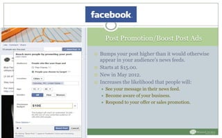 Post Promotion/Boost Post Ads
 Bumps your post higher than it would otherwise
appear in your audience’s news feeds.
 Starts at $15.00.
 New in May 2012.
 Increases the likelihood that people will:
 See your message in their news feed.
 Become aware of your business.
 Respond to your offer or sales promotion.
 
