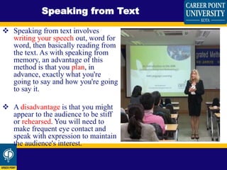  Speaking from text involves
writing your speech out, word for
word, then basically reading from
the text. As with speaking from
memory, an advantage of this
method is that you plan, in
advance, exactly what you're
going to say and how you're going
to say it.
 A disadvantage is that you might
appear to the audience to be stiff
or rehearsed. You will need to
make frequent eye contact and
speak with expression to maintain
the audience's interest.
Speaking from Text
 