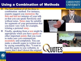  The best method of all the three is
combination method. For instance,
experts suggest you memorize the
first and last ten minutes of your talk
so that you can speak flawlessly and
without notes. Notes may be suitable
for segments of your presentation that
you know very well, for example,
relating a personal story.
 Finally, speaking from a text might be
appropriate when you have quotes or
other important points that you want
to make sure you communicate
accurately and completely. You can
make a smooth segue to written text
by saying something like: "I want to
read this quote to you verbatim, to
ensure that I don't distort the original
intent."
Using a Combination of Methods
 