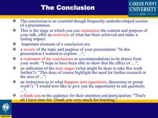  The conclusion is an essential though frequently underdeveloped section
of a presentation.
 This is the stage at which you can summarise the content and purpose of
your talk, offer an overview of what has been achieved and make a
lasting impact.
 Important elements of a conclusion are:
 a review of the topic and purpose of your presentation: "In this
presentation I wanted to explore ...";
 a statement of the conclusions or recommendations to be drawn from
your work: "I hope to have been able to show that the effect of ....";
 an indication of the next stages (what might be done to take this work
further?): "This does of course highlight the need for further research in
the area of ...";
 an instruction as to what happens next (questions, discussion or group
work?): "I would now like to give you the opportunity to ask questions
...";
 a thank you to the audience for their attention and participation: "That's
all I have time for. Thank you very much for listening."
The Conclusion
 