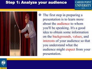  The first step in preparing a
presentation is to learn more
about the audience to whom
you'll be speaking. It's a good
idea to obtain some information
on the backgrounds, values, and
interests of your audience so that
you understand what the
audience might expect from your
presentation.
Step 1: Analyze your audience
 