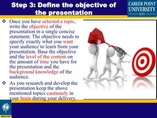  Once you have selected a topic,
write the objective of the
presentation in a single concise
statement. The objective needs to
specify exactly what you want
your audience to learn from your
presentation. Base the objective
and the level of the content on
the amount of time you have for
the presentation and the
background knowledge of the
audience.
 As you research and develop the
presentation keep the above
mentioned topics cautiously in
your brain during your delivery.
Step 3: Define the objective of
the presentation
 