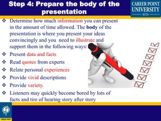  Determine how much information you can present
in the amount of time allowed. The body of the
presentation is where you present your ideas
convincingly and you need to illustrate and
support them in the following ways:
 Present data and facts
 Read quotes from experts
 Relate personal experiences
 Provide vivid descriptions
 Provide variety.
 Listeners may quickly become bored by lots of
facts and tire of hearing story after story
Step 4: Prepare the body of the
presentation
 