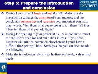  Decide how you will begin and end the talk. Make sure the
introduction captures the attention of your audience and the
conclusion summarizes and reiterates your important points. In
other words, "Tell them what you're going to tell them. Tell them.
Then, tell them what you told them.“
 During the opening of your presentation, it's important to attract
the audience's attention and build their interest. If you don't,
listeners will turn their attention elsewhere and you'll have a
difficult time getting it back. Strategies that you can use include
the following:
 Make the introduction relevant to the listeners' goals, values, and
needs
Step 5: Prepare the introduction
and conclusion
 