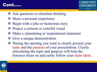  Ask questions to stimulate thinking
 Share a personal experience
 Begin with a joke or humorous story
 Project a cartoon or colorful visual
 Make a stimulating or inspirational statement
 Give a unique demonstration
 During the opening you want to clearly present your
topic and the purpose of your presentation. Clearly
articulating the topic and purpose will help the
listeners focus on and easily follow your main ideas.
Cont.....
 