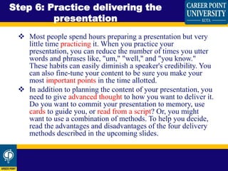  Most people spend hours preparing a presentation but very
little time practicing it. When you practice your
presentation, you can reduce the number of times you utter
words and phrases like, "um," "well," and "you know."
These habits can easily diminish a speaker's credibility. You
can also fine-tune your content to be sure you make your
most important points in the time allotted.
 In addition to planning the content of your presentation, you
need to give advanced thought to how you want to deliver it.
Do you want to commit your presentation to memory, use
cards to guide you, or read from a script? Or, you might
want to use a combination of methods. To help you decide,
read the advantages and disadvantages of the four delivery
methods described in the upcoming slides.
Step 6: Practice delivering the
presentation
 