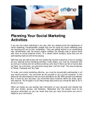 Planning Your Social Marketing Activities 
If you are into online marketing in any way, then you already know the significance of social marketing. Fundamentally, people who are not using the social marketing sites are receiving left out by their competitors. They are getting behind at an accelerating rate. Nevertheless how the search engine rankings are already start to ignore those who have no social presence online. To a certain extent honestly, those who are not participating might as well not be playing. With that said and well-known the next hurdle that must be overcome is how to manage all your required social marketing activities. Quite simply, you must be structured and you will go in circles and not achieve anything. Let's face it; there are lots of social sites out there. As a minimum, you should be using what I call the "triad". The triad comprises of Twitter, Facebook and YouTube. To make your social marketing effective, you must be dynamically participating in all your social accounts. You can either do this yourself or you can hire someone. In this article we are presumptuous that you have decided to do the SEM yourself and address that. In each on your accounts, you have three basic functions which are share, grow, and respond. The thought is to do these things daily which you should be able to do in an hour or less. When you divide you are posting new information on your accounts and sharing that with your friends, groups, and followers. Remember that this doesn't have to be exclusive information as you can share links that you have found which are cool or helpful to your community. 
 