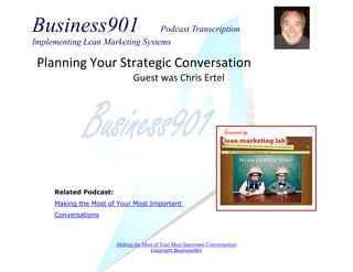 Business901 Podcast Transcription 
Implementing Lean Marketing Systems 
Making the Most of Your Most Important Conversations 
Copyright Business901 
Planning Your Strategic Conversation 
Guest was Chris Ertel 
Sponsored by 
Related Podcast: 
Making the Most of Your Most Important Conversations  