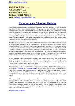 Originvietnam.com
Call, Fax & Mail Us
Tel:(84)439-541-206
Fax: (84)439-541-351
Hotline: +84-976-701-068
Mail: sales@originvietnam.com
Planning your Vietnam Holiday
Many people planning vacations are unaware of the cost. Once they find out they start to become
apprehensive about booking their vacation. They begin to add up flights, transportation,
accommodation, and then look into the fluctuating costs of food, drinks, and activities, and it soon
becomes overwhelming. However, with all-inclusive vacation package deals, this does not have to be
the case. When you book travel deals you can take the fear and apprehension out of your vacation
planning and instead enjoy trips to some of the most exciting destinations around the world.
Booking vacation packages is much easier done through professional companies who already have a
reputation with tour guides, vendors, and hotels.
Whether you want to visit a nice, quiet destination or a sought after location you can find an
all-inclusive travel package to fit your budget. You should not have to sacrifice quality
because of the cost of a vacation. Whether you are a couple or a family, you can plan the best
vacation with all-inclusive packages. One of the most convenient aspects of packaged travel
is that you already have an established cost with all factors accounted for. They can include
air fare, transportation, hotel rooms, and certain meals. You can book packages for singles,
families, couples, or groups at the finest locations and the nicest hotels. If you prefer night
life locations or relaxing environments you can find them with vacation packages.
If you want top quality, affordable vacations, and popular destinations alongside unique
cultural experiences and meals you can select from the myriad of vacation packages
available. If this is your first vacation, or your one hundredth, you can still see great parts of
the world while saving money with travel deals.
When you buy all-inclusive vacation packages you are offered the finest accommodations.
You can tour Vietnam on a Vietnam holiday and you never have to accept second-best with
travel deals. You can find the best flexibility and diversity when you book cheap vacation
deals anywhere in the world. Your vacation deals begin with flights on popular airlines and
their partner airlines. You are guaranteed the top service and safety once you board your
flights.
After your flights you are given ground transportation from the airport to your
accommodations. This takes the stress and worry out of trying to find a cab to the right
location, or another means of transportation. Once you arrive, tired from your flight, you have
travel established straight away directly to your room. No other vacation planning can offer
the same luxury and relaxation as vacation packages. Be sure to book yours so that you can
enjoy your vacation free of worry.
Read original article on Blogspot
 