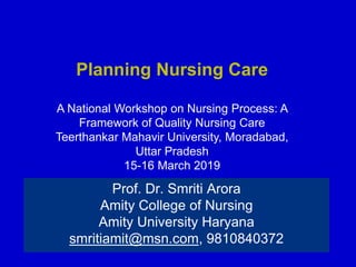 Planning Nursing Care
A National Workshop on Nursing Process: A
Framework of Quality Nursing Care
Teerthankar Mahavir University, Moradabad,
Uttar Pradesh
15-16 March 2019
Prof. Dr. Smriti Arora
Amity College of Nursing
Amity University Haryana
smritiamit@msn.com, 9810840372
 