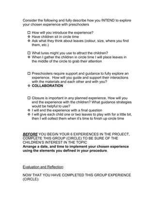 Consider the following and fully describe how you INTEND to explore
your chosen experience with preschoolers

   How will you introduce the experience?
   Have children sit in circle time
   Ask what they think about leaves (colour, size, where you find
    them, etc.)

   What lures might you use to attract the children?
   When I gather the children in circle time I will place leaves in
    the middle of the circle to grab their attention


   Preschoolers require support and guidance to fully explore an
    experience. How will you guide and support their interactions
    with the materials and each other and with you?
   COLLABORATION


   Closure is important in any planned experience. How will you
    end the experience with the children? What guidance strategies
    would be helpful to use?
   I will end the experience with a final question
   I will give each child one or two leaves to play with for a little bit,
    then I will collect them when it’s time to finish up circle time



BEFORE YOU BEGIN YOUR 6 EXPERIENCES IN THE PROJECT,
COMPLETE THIS GROUP (CIRCLE) TO BE SURE OF THE
CHILDREN’S INTEREST IN THE TOPIC
Arrange a date, and time to implement your chosen experience
using the elements you defined in your procedure.



Evaluation and Reflection:

NOW THAT YOU HAVE COMPLETED THIS GROUP EXPERIENCE
(CIRCLE):
 