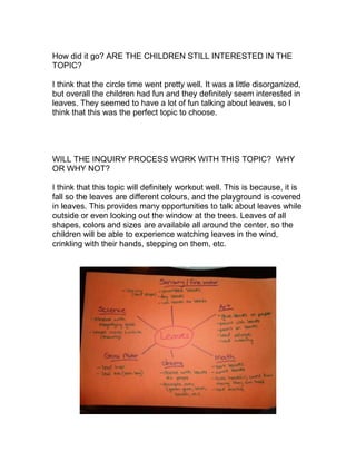 How did it go? ARE THE CHILDREN STILL INTERESTED IN THE
TOPIC?

I think that the circle time went pretty well. It was a little disorganized,
but overall the children had fun and they definitely seem interested in
leaves. They seemed to have a lot of fun talking about leaves, so I
think that this was the perfect topic to choose.




WILL THE INQUIRY PROCESS WORK WITH THIS TOPIC? WHY
OR WHY NOT?

I think that this topic will definitely workout well. This is because, it is
fall so the leaves are different colours, and the playground is covered
in leaves. This provides many opportunities to talk about leaves while
outside or even looking out the window at the trees. Leaves of all
shapes, colors and sizes are available all around the center, so the
children will be able to experience watching leaves in the wind,
crinkling with their hands, stepping on them, etc.
 