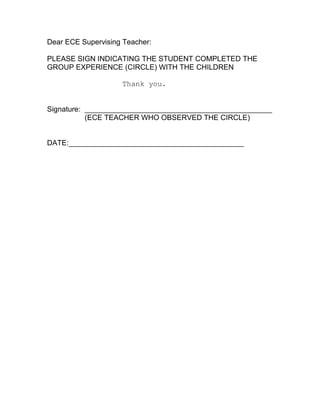 Dear ECE Supervising Teacher:

PLEASE SIGN INDICATING THE STUDENT COMPLETED THE
GROUP EXPERIENCE (CIRCLE) WITH THE CHILDREN

                    Thank you.


Signature: ______________________________________________
           (ECE TEACHER WHO OBSERVED THE CIRCLE)


DATE:___________________________________________
 