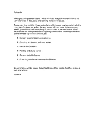 Rationale:


Throughout the past few weeks, I have observed that your children seem to be
very interested in discussing and learning more about leaves.

During play time outside, I have noticed your children are very fascinated with the
changing of colours, as well as the way leaves fall from trees. In the upcoming
weeks, your children will have plenty of opportunities to explore leaves. Many
experiences will be implemented to support your children’s knowledge of leaves.
Some of these experiences will include:

    Sensory experiences involving leaves

    Counting, sorting and matching leaves

    Dance and/or drama

    Painting and gluing leaves

    Games related to leaves

    Observing details and movements of leaves



Documentation will be posted throughout the next few weeks. Feel free to take a
look at any time.

Natasha
 