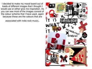 I decided to make my mood board out of loads of different images that I thought I would use or either give me inspiration. As you can see most of the images consist of the colour scheme that I have used, again because these are the colours that are associated with indie rock music . 