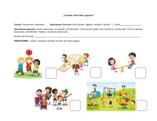 ¿Cuántos niños están jugando?
Campo: Pensamiento matemático. Organizador Curricular 1 y 2: Número, álgebra y variación. Número. ? Fecha____________________
Aprendizaje esperado: Cuenta colecciones no mayores a 20 elementos. Comunica de manera oral y escrita los números del 1 al 10 en diversas
situaciones y de diferentes maneras, incluida la convencional.
Nombre del alumno(a): _________________________________________________________________________________________________
INDICACIONES: Cuenta y escribe la cantidad de niños que están jugando.
 