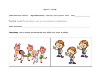 “La misma cantidad”
Campo: Pensamiento matemático. Organizador Curricular 1 y 2: Número, álgebra y variación. Número. Fecha_______________________
Aprendizaje esperado: Resuelve problemas a través del conteo y con acciones sobre las colecciones.
Nombre del alumno(a): ________________________________________________________________________________________________
INDICACIONES: Dibuja los niños que faltan para que cada equipo tenga la misma cantidad de jugadores.
 