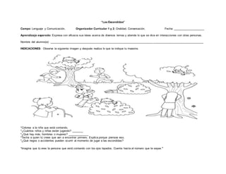 “Las Escondidas”
Campo: Lenguaje y Comunicación. Organizador Curricular 1 y 2: Oralidad. Conversación. Fecha: ____________________
Aprendizaje esperado: Expresa con eficacia sus ideas acerca de diversos temas y atiende lo que se dice en interacciones con otras personas.
Nombre del alumno(a): _________________________________________________________________ ________________________________
INDICACIONES: Observa la siguiente imagen y después realiza lo que te indique tu maestra.
*Colorea a la niña que está contando.
*¿Cuántos niños y niñas están jugando? _______
*¿Qué hay más, hombres o mujeres? _____________
*Tacha a quien tú crees que van a encontrar primero. Explica porque piensas eso.
*¿Qué riegos o accidentes pueden ocurrir al momento de jugar a las escondidas?
*Imagina que tú eres la persona que está contando con los ojos tapados. Cuenta hasta el número que te sepas.
 