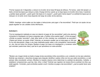 *Formar equipos de 4 integrantes y colocar en el centro de la mesa 50 tapas de refresco. Por turnos, cada niño lanzará un
dado y tomará las tapas que indique su dado. El juego termina cuando ya no haya tapas en el centro de la mesa. Cuestionar
¿cuántas tapas ganaste?, ¿quién ganó más tapas en tu equipo?, ¿quién ganó menos tapas? La cantidad de tapas que se
coloquen en el centro de la mesa depende del rango de conteo de los alumnos.
TAREA: Investigar sobre cuáles son las reglas e instrucciones para jugar a “las escondidas”. Pedir que con ayuda de sus
papás registren en una cartulina dicha información.
Actividad 3.
*Con la investigación realizada en casa con relación al juego de “las escondidas”, pedir a los alumnos
compartan lo investigado con base a preguntas guía ¿Cuántos niños pueden jugar? ¿Cómo se juega?
¿Dónde se pueden esconder? ¿Qué debe hacer un niño mientras sus compañeros se esconden?
¿Hasta qué número se puede contar? Además, es necesario resaltar que en este juego un niño que
no ha sido descubierto y llega a una base destinada puede salvar a los compañeros mencionando:
un, dos, tres por todos mis amigos. Realizar el juego con base a la investigación y conversar sobre
qué variantes puede tener éste y qué fue lo que aprendieron en esta actividad.
*Mostrar una imagen donde se ilustre el juego de las escondidas (niños escondidos y uno contando con los ojos cubiertos).
Solicitar que observen y describan el juego para después identificar cuántos niños son los que están escondidos y a cuál
piensan ellos encontrarán primero. Mientras la maestra observa cómo determinan la cantidad de elementos. Invitarlos a
establecer comparaciones ¿qué hay más, niños o niñas? Solicitar que registren de manera libre la cantidad de niños que
están jugando. Comentar ¿qué accidentes pueden ocurrir mientras se juega a las escondidas?, ¿qué se puede hacer para
evitarlos?
 