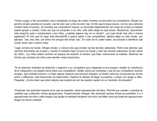 *Volver a jugar a “las escondidas” para ir ampliando el rango de conteo mientras se esconden los compañeros. Dibujar con
gis dos círculos grandes en el patio, uno de color azul y otro de color rojo. El niño que le toque buscar, con los ojos cerrados
contará hasta el número 20 mientras sus compañeros buscan un escondite (dependiendo del rango de conteo la maestra
puede apoyar a contar). Cada vez que se encuentre a un niño, éste debe elegir en qué círculo introducirse. Aprovechar
esta situación para ir cuestionando a los niños, ¿cuántos jugares hay en su círculo?, ¿en cuál círculo hay más o menos
jugadores? El niño que no haya sido descubierto y quiera salvar a sus compañeros, deberá elegir un solo círculo, por
ejemplo: “una, dos, tres, por todos mis amigos del círculo rojo”. En caso de no poder salvar, se procede a identificar qué
círculo tiene más o menos niños.
*Jugar al barco se hunde. Dibujar círculos o colocar aros que simulen ser las lanchas salvavidas. Pedir a los alumnos que
caminen libremente por el patio y cuando la maestra diga “el barco se hunde y sólo hay lanchas salvavidas donde caben
(6) niños”. Los niños deben reunirse en equipos de acuerdo al número que haya mencionado la maestra. Observar las
formas que emplean los niños para resolver estas situaciones.
*Si se observan actitudes de distinción o negación a un compañero para integrarse en los equipos, resaltar la importancia
de la integración y el respeto hacia todos sus compañeros. Hablar sobre sus conductas y las de sus compañeros durante
el juego, qué actitudes tuvieron y si hubo alguna situación que provocó disgusto, comentar sobre las consecuencias de sus
actos y reflexionar ante situaciones de desacuerdo. Explicar la utilidad de llegar a acuerdos y actuar con apego a ellos.
Preguntar ¿Cómo creen que estos valores que acaban de vivir les pueden ayudar en un momento de desastre?
*Presentar una actividad impresa en la cual se muestren varias agrupaciones de niños. Permitir que cuenten y escriban la
cantidad que conforman dichas agrupaciones. Posteriormente entregar otra actividad impresa donde se presenten 2 o 3
agrupaciones de niños y ellos tengan que igualar la cantidad dibujando los niños que faltan para que todas las agrupaciones
tengan la misma cantidad.
 