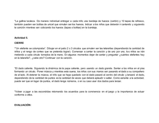*La gallina turuleca. De manera individual entregar a cada niño una bandeja de huevos (cartón) y 10 tapas de refresco,
también pueden ser bolitas de unicel que simulen ser los huevos. Indicar a los niños que deberán ir cantando y siguiendo
la canción mientras van colocando los huevos (tapas o bolitas) en la bandeja.
Actividad 5.
CIERRE
*”Un elefante se columpiaba”. Dibujar en el patio 2 o 3 círculos que simulen ser las telarañas (dependiendo la cantidad de
niños y el rango de conteo que se pretenda lograr). Comenzar a cantar la canción y de uno por uno, los niños se irán
metiendo a cada círculo tomados de la mano. En algunos momentos dejar de cantar y preguntar ¿cuántos elefantes hay
en la telaraña?, ¿cabe otro? Continuar con la canción.
*El dado caliente. Siguiendo la dinámica de la papa caliente, pero usando un dado grande. Sentar a los niños en el piso
formando un círculo. Poner música y mientras esta suena, los niños con sus manos van pasando el dado a su compañero
de al lado. Al detener la música, el niño que se haya quedado con el dado pasará al centro del círculo y lanzará el dado,
dependiendo de la cantidad de puntos es la cantidad de veces que deberá aplaudir o saltar. Como variante a la actividad,
puede ser que en lugar de puntos, el dado tenga números, o en su caso usar dos dados para lanzar.
*Volver a jugar a las escondidas retomando los acuerdos para la convivencia en el juego y la importancia de actuar
conforme a ellos.
EVALUACIÓN:
 