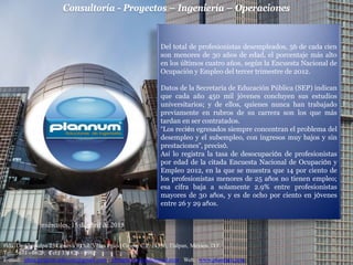 Consultoría - Proyectos – Ingeniería – Operaciones
Hda. De Chimalpa 25 Génova 9 Col. Villas Prado Coapa, C.P. 14350, Tlalpan, México, D.F.
Tel: 5671 - 0623; Cel: 331826 - 0982
E-mail: jdma.projects.telecom@gmail.com; jdmaplannum@hotmail.com Web: www.plannum.com
miércoles, 15 de abril de 2015
Del total de profesionistas desempleados, 56 de cada cien
son menores de 30 años de edad, el porcentaje más alto
en los últimos cuatro años, según la Encuesta Nacional de
Ocupación y Empleo del tercer trimestre de 2012.
Datos de la Secretaría de Educación Pública (SEP) indican
que cada año 450 mil jóvenes concluyen sus estudios
universitarios; y de ellos, quienes nunca han trabajado
previamente en rubros de su carrera son los que más
tardan en ser contratados.
“Los recién egresados siempre concentran el problema del
desempleo y el subempleo, con ingresos muy bajos y sin
prestaciones”, precisó.
Así lo registra la tasa de desocupación de profesionistas
por edad de la citada Encuesta Nacional de Ocupación y
Empleo 2012, en la que se muestra que 14 por ciento de
los profesionistas menores de 25 años no tienen empleo;
esa cifra baja a solamente 2.9% entre profesionistas
mayores de 30 años, y es de ocho por ciento en jóvenes
entre 26 y 29 años.
 