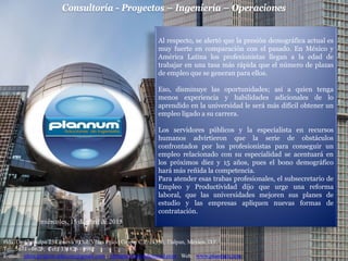 Consultoría - Proyectos – Ingeniería – Operaciones
Hda. De Chimalpa 25 Génova 9 Col. Villas Prado Coapa, C.P. 14350, Tlalpan, México, D.F.
Tel: 5671 - 0623; Cel: 331826 - 0982
E-mail: jdma.projects.telecom@gmail.com; jdmaplannum@hotmail.com Web: www.plannum.com
miércoles, 15 de abril de 2015
Al respecto, se alertó que la presión demográfica actual es
muy fuerte en comparación con el pasado. En México y
América Latina los profesionistas llegan a la edad de
trabajar en una tasa más rápida que el número de plazas
de empleo que se generan para ellos.
Eso, disminuye las oportunidades; así a quien tenga
menos experiencia y habilidades adicionales de lo
aprendido en la universidad le será más difícil obtener un
empleo ligado a su carrera.
Los servidores públicos y la especialista en recursos
humanos advirtieron que la serie de obstáculos
confrontados por los profesionistas para conseguir un
empleo relacionado con su especialidad se acentuará en
los próximos diez y 15 años, pues el bono demográfico
hará más reñida la competencia.
Para atender esas trabas profesionales, el subsecretario de
Empleo y Productividad dijo que urge una reforma
laboral, que las universidades mejoren sus planes de
estudio y las empresas apliquen nuevas formas de
contratación.
 