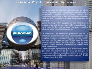 Consultoría - Proyectos – Ingeniería – Operaciones
Hda. De Chimalpa 25 Génova 9 Col. Villas Prado Coapa, C.P. 14350, Tlalpan, México, D.F.
Tel: 5671 - 0623; Cel: 331826 - 0982
E-mail: jdma.projects.telecom@gmail.com; jdmaplannum@hotmail.com Web: www.plannum.com
miércoles, 15 de abril de 2015
Hoy existen más carreras que concursan para un mismo
puesto. Un actuario, un economista, un administrador o
un contador compiten por la misma vacante. “Eso
complica su inserción en el mercado y para destacar deben
tener un plus”, comentó la experta en reclutamiento de
personal.
Quien no tenga valor agregado en sus habilidades y
competencias será menos favorecido, especialmente si
cursó una de las tres carreras con más egresados:
administración, contabilidad y derecho.
La especialista de Manpower puntualizó que en la
actualidad quienes estudiaron esas tres licenciaturas ya no
compiten con cinco o diez profesionistas por una vacante,
sino con cien de otras carreras. “Quien busca la mejor
vacante pueden hacer un diferenciador con un valor
agregado en una habilidad o conocimiento específico que
piden las empresas”.
“Entre los recién egresados hay más inestabilidad laboral
que entre los mayores de 30 años, ya que por su
inexperiencia obtienen contratos menores a seis meses,
con malas condiciones laborales y malos ingresos”, detalló
el subsecretario de la SEP.
 