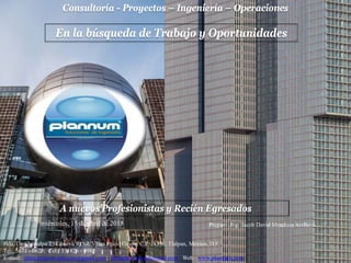 Consultoría - Proyectos – Ingeniería – Operaciones
Hda. De Chimalpa 25 Génova 9 Col. Villas Prado Coapa, C.P. 14350, Tlalpan, México, D.F.
Tel: 5671 - 0623; Cel: 331826 - 0982
E-mail: jdma.projects.telecom@gmail.com; jdmaplannum@hotmail.com Web: www.plannum.com
miércoles, 15 de abril de 2015
En la búsqueda de Trabajo y Oportunidades
A nuevos Profesionistas y Recién Egresados
Preparó: Ing. Jacob David Mendoza Arellano
 