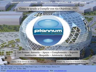 Asesoría – Consultoría – Proyectos – Ingeniería – Operaciones
Hda. De Chimalpa 25 Génova 9 Col. Villas Prado Coapa, C.P. 14350, Tlalpan, México, D.F.
Tel: 5671 - 0623; Cel: 331826 - 0982
E-mail: jdma.projects.telecom@gmail.com; jdmaplannum@hotmail.com Web: www.plannum.com
Como te ayudo a Cumplir con tús Objetivos…???
Las formas: Asesoría – Apoyo – Complemento – Soporte
Sustitución - Respaldo – Asistencia - Ayuda
martes, 10 de febrero de 2015 Preparó: Ing. Jacob David Mendoza Arellano
 