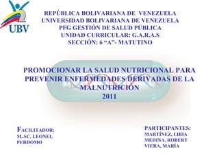 REPÚBLICA BOLIVARIANA DE VENEZUELA 
UNIVERSIDAD BOLIVARIANA DE VENEZUELA 
PFG GESTIÓN DE SALUD PÚBLICA 
UNIDAD CURRICULAR: G.A.R.A.S 
SECCIÓN: 6 “A”- MATUTINO 
PROMOCIONAR LA SALUD NUTRICIONAL PARA 
PREVENIR ENFERMEDADES DERIVADAS DE LA 
MALNUTRICIÓN 
2011 
FACILITADOR: 
M..SC. LEONEL 
PERDOMO 
PARTICIPANTES: 
MARTÍNEZ, LIBIA 
MEDINA, ROBERT 
VIERA, MARÍA 
 
