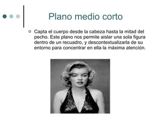 Plano medio corto   Capta el cuerpo desde la cabeza hasta la mitad del pecho. Este plano nos permite aislar una sola figura dentro de un recuadro, y descontextualizarla de su entorno para concentrar en ella la máxima atención.  
