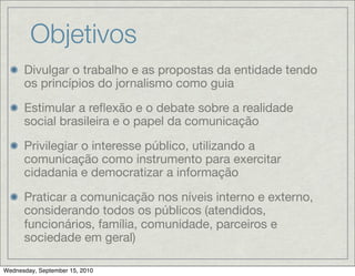 Objetivos
      Divulgar o trabalho e as propostas da entidade tendo
      os princípios do jornalismo como guia

      Estimular a reﬂexão e o debate sobre a realidade
      social brasileira e o papel da comunicação

      Privilegiar o interesse público, utilizando a
      comunicação como instrumento para exercitar
      cidadania e democratizar a informação

      Praticar a comunicação nos níveis interno e externo,
      considerando todos os públicos (atendidos,
      funcionários, família, comunidade, parceiros e
      sociedade em geral)

Wednesday, September 15, 2010
 