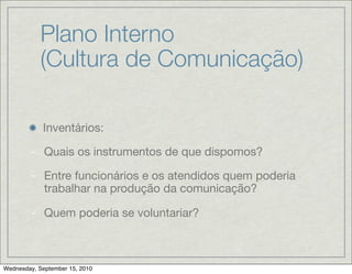 Plano Interno
            (Cultura de Comunicação)

            Inventários:

        - Quais os instrumentos de que dispomos?

        - Entre funcionários e os atendidos quem poderia
          trabalhar na produção da comunicação?

        - Quem poderia se voluntariar?



Wednesday, September 15, 2010
 