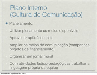 Plano Interno
          (Cultura de Comunicação)
         Planejamento:
     - Utilizar plenamente os meios disponíveis
     - Aproveitar aptidões locais
     - Ampliar os meios de comunicação (campanhas,
       projetos de ﬁnanciamento)
     - Organizar um jornal mural
     - Com atividades lúdico-pedagógicas trabalhar a
       linguagem própria da equipe
Wednesday, September 15, 2010
 