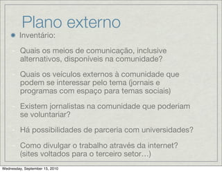 Plano externo
        Inventário:

    - Quais os meios de comunicação, inclusive
      alternativos, disponíveis na comunidade?

    - Quais os veículos externos à comunidade que
      podem se interessar pelo tema (jornais e
      programas com espaço para temas sociais)

    - Existem jornalistas na comunidade que poderiam
      se voluntariar?

    - Há possibilidades de parceria com universidades?

    - Como divulgar o trabalho através da internet?
      (sites voltados para o terceiro setor…)
Wednesday, September 15, 2010
 