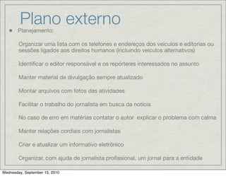 Plano externo
        Planejamento:

    -   Organizar uma lista com os telefones e endereços dos veículos e editorias ou
        sessões ligados aos direitos humanos (incluindo veículos alternativos)

    -   Identiﬁcar o editor responsável e os repórteres interessados no assunto

    -   Manter material de divulgação sempre atualizado

    -   Montar arquivos com fotos das atividades

    -   Facilitar o trabalho do jornalista em busca da notícia

    -   No caso de erro em matérias contatar o autor explicar o problema com calma

    -   Manter relações cordiais com jornalistas

    -   Criar e atualizar um informativo eletrônico

    -   Organizar, com ajuda de jornalista proﬁssional, um jornal para a entidade

Wednesday, September 15, 2010
 