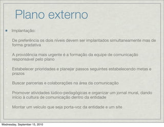 Plano externo
       Implantação:

   -   De preferência os dois níveis devem ser implantados simultaneamente mas de
       forma gradativa

   -   A providência mais urgente é a formação da equipe de comunicação
       responsável pelo plano

   -   Estabelecer prioridades e planejar passos seguintes estabelecendo metas e
       prazos

   -   Buscar parcerias e colaborações na área da comunicação

   -   Promover atividades lúdico-pedagógicas e organizar um jornal mural, dando
       início à cultura de comunicação dentro da entidade

   -   Montar um veículo que seja porta-voz da entidade e um site



Wednesday, September 15, 2010
 