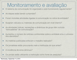 Monitoramento e avaliação
       O sistema de comunicação foi organizado e está funcionando regularmente?

       As etapas estão sendo cumpridas?

       Foram incluídas atividades ligadas à comunicação na rotina da entidade?

       Surgiram veículos ou materiais de comunicação em nível interno?

       As atividades lúdicas, recreações e dinâmicas de grupo têm incluído
       “brincadeiras” de comunicação?

       Aumentou o número de notícias e entrevistas sobre a entidade e/ou o universo
       dos atendidos?

       As matérias publicadas enfocam o trabalho realizado?

       Os jornalistas estão procurando mais a instituição do que antes?

       A incidência de erros diminuiu?

       Os jornais estão utilizando a instituição como fonte de pesquisa?

Wednesday, September 15, 2010
 