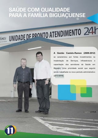 SAÚDE COM QUALIDADE
PARA A FAMÍLIA BIGUAÇUENSE




               A Gestão Castelo-Ramon (2009-2012)
               se caracterizou por fortes investimentos na

               implantação    de    Serviços,    infraestrutura    e

               capacitação    dos   servidores   da   Saúde       em

               Biguaçu. Uma prioridade social que seguirá

               sendo trabalhada no novo período administrativo

               (2013-2016).
 