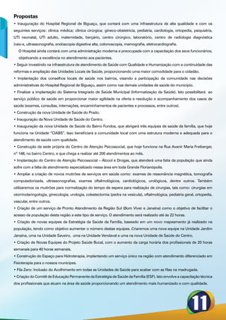 Propostas
• Inauguração do Hospital Regional de Biguaçu, que contará com uma infraestrutura de alta qualidade e com os
seguintes serviços: clínica médica; clínica cirúrgica; gineco-obstetricia, pediatria, cardiologia, ortopedia, psiquiatria,
UTI neonatal, UTI adulto, maternidade, berçário, centro cirúrgico, laboratório, centro de radiologia diagnóstica
(raio-x, ultrassonografia, endoscopia digestiva alta, colonoscopia, mamografia, eletrocardiografia.
   O Hospital ainda contará com uma administração moderna e preocupada com a capacitação dos seus funcionários,
   objetivando a excelência no atendimento aos pacientes.
• Seguir investindo na infraestrutura de atendimento de Saúde com Qualidade e Humanização com a continuidade das
reformas e ampliação das Unidades Locais de Saúde, proporcionando uma maior comodidade para o cidadão.
• Implantação dos conselhos locais de saúde nos bairros, visando a participação da comunidade nas decisões
administrativas do Hospital Regional de Biguaçu, assim como nas demais unidades de saúde do município.
• Finalizar a implantação do Sistema Integrado de Saúde Municipal (Informatização da Saúde). Isto possibilitará ao
serviço público de saúde em proporcionar maior agilidade na oferta e resolução e acompanhamento dos casos de
saúde (exames, consultas, internações, encaminhamentos de pacientes e processos, entre outros).
• Construção da nova Unidade de Saúde do Prado.
• Inauguração da Nova Unidade de Saúde do Centro.
• Inauguração da nova Unidade de Saúde do Bairro Fundos, que abrigará três equipes de saúde da família, que hoje
funciona na Unidade “CIABS”. Isso beneficiará a comunidade local com uma estrutura moderna e adequada para o
atendimento de saúde com qualidade.
• Construção da sede própria do Centro de Atenção Psicossocial, que hoje funciona na Rua Avanir Maria Freiberger,
nº 148, no bairro Centro, e que chega a realizar até 200 atendimentos ao mês.
• Implantação do Centro de Atenção Psicossocial – Álcool e Drogas, que atenderá uma fatia da população que ainda
sofre com a falta de atendimento especializado nessa área em toda Grande Florianópolis.
• Ampliar a criação de novos mutirões de serviços em saúde como: exames de ressonância magnética, tomografia
computadorizada, ultrassonografias, exames oftalmológicos, cardiológicos, urológicos, dentre outros. Também
utilizaremos os mutirões para normalização do tempo de espera para realização de cirurgias, tais como: cirurgias em
otorrinolaringologia, ginecologia, urologia, colestectomia (pedra na vesícula), oftalmológica, pediatria geral, ortopedia,
vascular, entre outros.
• Criação de um serviço de Pronto Atendimento da Região Sul (Bom Viver e Janaína) como o objetivo de facilitar o
acesso da população desta região a este tipo de serviço. O atendimento será realizado até às 22 horas.
• Criação de novas equipes da Estratégia da Saúde da Família, baseado em um novo mapeamento já realizado na
população, tendo como objetivo aumentar o número destas equipes. Criaremos uma nova equipe na Unidade Jardim
Janaina, uma na Unidade Saveiro, uma na Unidade Vendaval e uma na nova Unidade de Saúde do Centro.
• Criação de Novas Equipes do Projeto Saúde Bucal, com o aumento da carga horária dos profissionais de 20 horas
semanais para 40 horas semanais.
• Construção do Espaço para Hidroterapia, implantando um serviço único na região com atendimento diferenciado em
Fisioterapia para o nossos munícipes.
• Fila Zero: Inclusão do Acolhimento em todas as Unidades de Saúde para acabar com as filas na madrugada.
• Criação do Comitê de Educação Permanente da Estratégia de Saúde da Família (ESF). Isto envolve a capacitação técnica
dos profissionais que atuam na área de saúde proporcionando um atendimento mais humanizado e com qualidade.
 